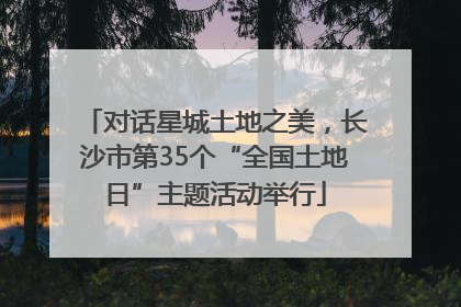 对话星城土地之美，长沙市第35个“全国土地日”主题活动举行