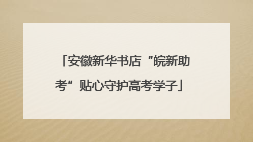 安徽新华书店“皖新助考”贴心守护高考学子