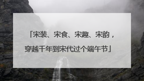 宋装、宋食、宋趣、宋韵，穿越千年到宋代过个端午节