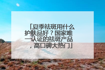 夏季祛斑用什么护肤品好？国家唯一认证的祛斑产品，高口碑大热门