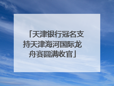 天津银行冠名支持天津海河国际龙舟赛圆满收官