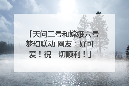 天问二号和嫦娥六号梦幻联动 网友：好可爱！祝一切顺利！