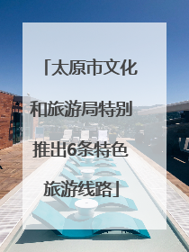 太原市文化和旅游局特别推出6条特色旅游线路