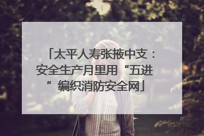 太平人寿张掖中支：安全生产月里用“五进”编织消防安全网