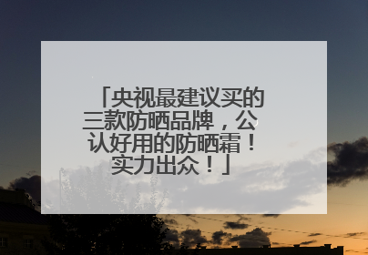 央视最建议买的三款防晒品牌，公认好用的防晒霜！实力出众！