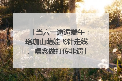 当六一邂逅端午：珞珈山萌娃飞针走线、唱念做打传非遗