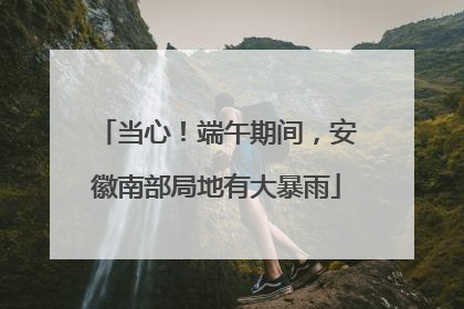 当心！端午期间，安徽南部局地有大暴雨