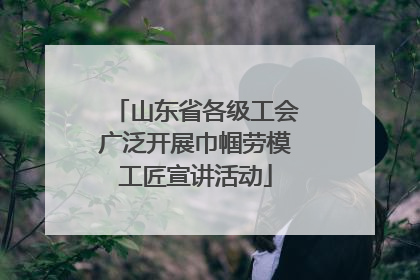 山东省各级工会广泛开展巾帼劳模工匠宣讲活动
