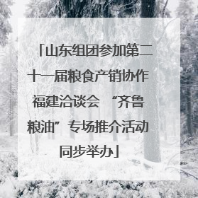 山东组团参加第二十一届粮食产销协作福建洽谈会 “齐鲁粮油”专场推介活动同步举办