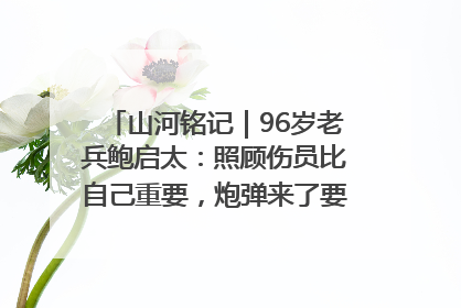 山河铭记｜96岁老兵鲍启太：照顾伤员比自己重要，炮弹来了要趴在他们身上