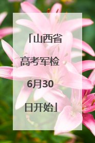 山西省高考军检6月30日开始
