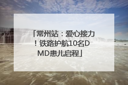 常州站：爱心接力！铁路护航10名DMD患儿启程