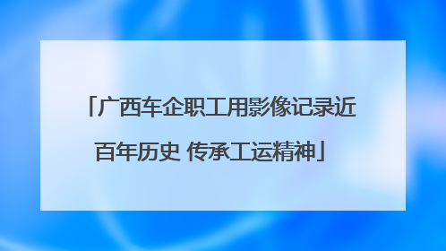 广西车企职工用影像记录近百年历史 传承工运精神