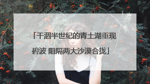 干涸半世纪的青土湖重现碧波 阻隔两大沙漠合拢
