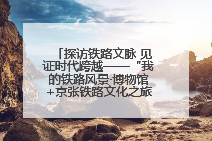 探访铁路文脉 见证时代跨越——“我的铁路风景·博物馆+京张铁路文化之旅”活动在京启动