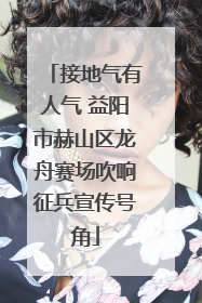 接地气有人气 益阳市赫山区龙舟赛场吹响征兵宣传号角