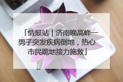 情报站｜济南晚高峰一男子突发疾病倒地，热心市民跪地接力施救