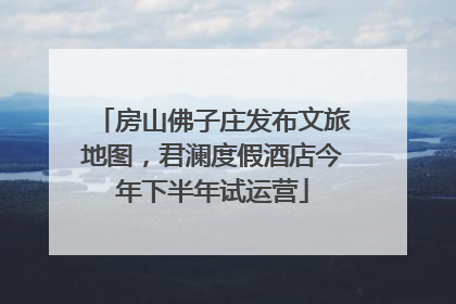 房山佛子庄发布文旅地图，君澜度假酒店今年下半年试运营