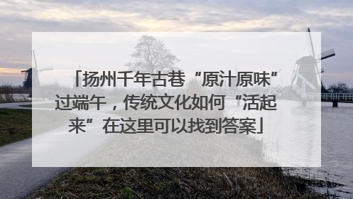 扬州千年古巷“原汁原味”过端午，传统文化如何“活起来”在这里可以找到答案