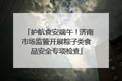 护航食安端午！济南市场监管开展粽子类食品安全专项检查