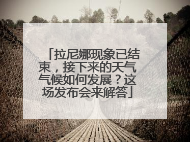 拉尼娜现象已结束，接下来的天气气候如何发展？这场发布会来解答
