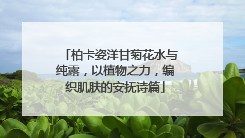 柏卡姿洋甘菊花水与纯露，以植物之力，编织肌肤的安抚诗篇