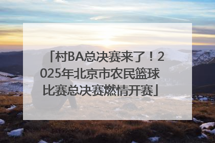 村BA总决赛来了！2025年北京市农民篮球比赛总决赛燃情开赛