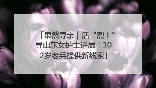 果然寻亲｜活“烈士”寻山东女护士进展：102岁老兵提供新线索