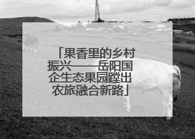 果香里的乡村振兴——岳阳国企生态果园蹚出农旅融合新路