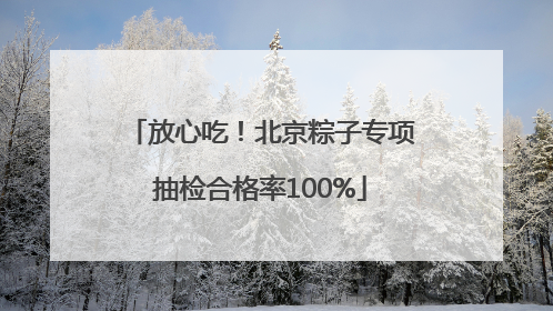 放心吃！北京粽子专项抽检合格率100%