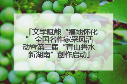 文学赋能“福地怀化” 全国名作家采风活动暨第三届“青山碧水新湖南”创作启动