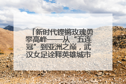 新时代铿锵玫瑰勇攀高峰——从“五连冠”到亚洲之巅，武汉女足诠释英雄城市精神特质