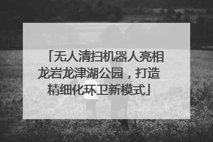 无人清扫机器人亮相龙岩龙津湖公园，打造精细化环卫新模式