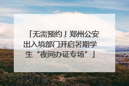 无需预约！郑州公安出入境部门开启暑期学生“夜间办证专场”