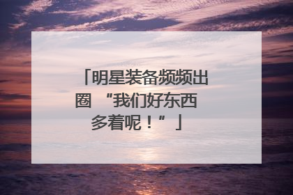 明星装备频频出圈 “我们好东西多着呢！”