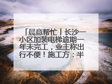 晨意帮忙丨长沙一小区加装电梯逾期一年未完工，业主称出行不便！施工方：半月内完工