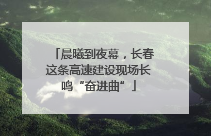 晨曦到夜幕，长春这条高速建设现场长鸣“奋进曲”