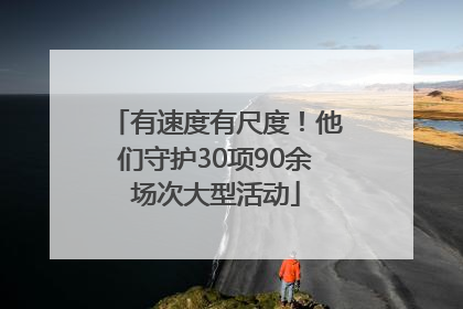 有速度有尺度！他们守护30项90余场次大型活动