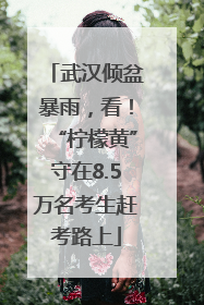 武汉倾盆暴雨，看！“柠檬黄”守在8.5万名考生赶考路上
