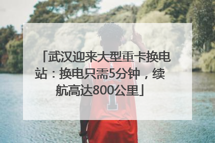 武汉迎来大型重卡换电站：换电只需5分钟，续航高达800公里