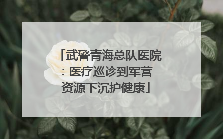 武警青海总队医院：医疗巡诊到军营  资源下沉护健康
