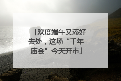 欢度端午又添好去处，这场“千年庙会”今天开市