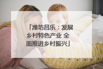潍坊昌乐：发展乡村特色产业 全面推进乡村振兴