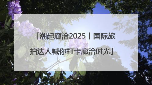 潮起廊洽2025丨国际旅拍达人喊你打卡廊洽时光