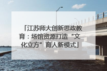 江苏师大创新思政教育：场馆资源打造“文化立方”育人新模式