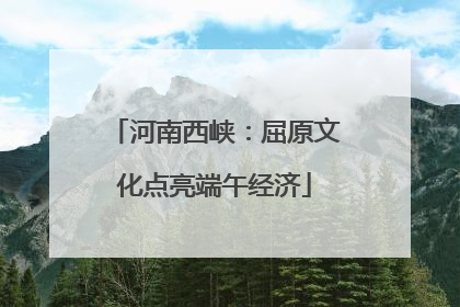 河南西峡：屈原文化点亮端午经济