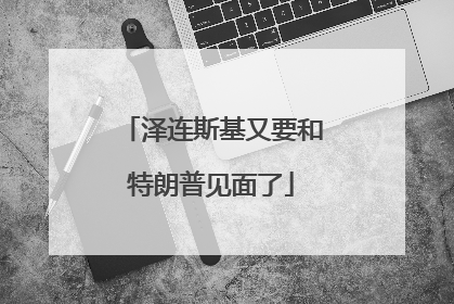 泽连斯基又要和特朗普见面了