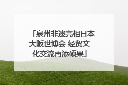 泉州非遗亮相日本大阪世博会 经贸文化交流再添硕果