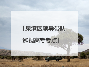 泉港区领导带队巡视高考考点