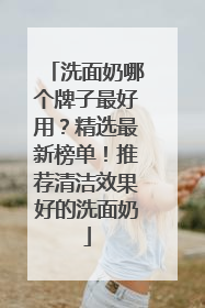 洗面奶哪个牌子最好用？精选最新榜单！推荐清洁效果好的洗面奶